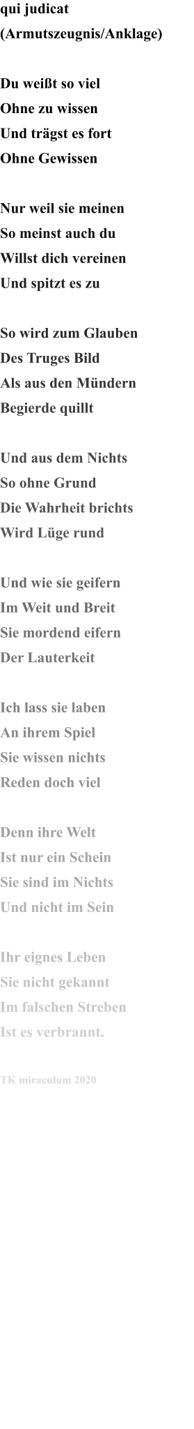 qui judicat  (Armutszeugnis/Anklage)  Du weißt so viel Ohne zu wissen Und trägst es fort  Ohne Gewissen  Nur weil sie meinen So meinst auch du Willst dich vereinen Und spitzt es zu  So wird zum Glauben Des Truges Bild Als aus den Mündern Begierde quillt  Und aus dem Nichts So ohne Grund Die Wahrheit brichts Wird Lüge rund  Und wie sie geifern Im Weit und Breit Sie mordend eifern Der Lauterkeit  Ich lass sie laben An ihrem Spiel Sie wissen nichts Reden doch viel  Denn ihre Welt Ist nur ein Schein Sie sind im Nichts Und nicht im Sein  Ihr eignes Leben Sie nicht gekannt Im falschen Streben Ist es verbrannt.  TK miraculum 2020