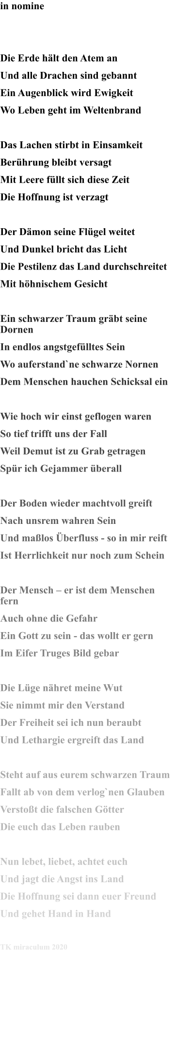 in nomine   Die Erde hält den Atem an Und alle Drachen sind gebannt Ein Augenblick wird Ewigkeit Wo Leben geht im Weltenbrand  Das Lachen stirbt in Einsamkeit Berührung bleibt versagt Mit Leere füllt sich diese Zeit Die Hoffnung ist verzagt  Der Dämon seine Flügel weitet Und Dunkel bricht das Licht Die Pestilenz das Land durchschreitet Mit höhnischem Gesicht  Ein schwarzer Traum gräbt seine Dornen In endlos angstgefülltes Sein Wo auferstand`ne schwarze Nornen Dem Menschen hauchen Schicksal ein  Wie hoch wir einst geflogen waren So tief trifft uns der Fall Weil Demut ist zu Grab getragen Spür ich Gejammer überall  Der Boden wieder machtvoll greift Nach unsrem wahren Sein Und maßlos Überfluss - so in mir reift Ist Herrlichkeit nur noch zum Schein  Der Mensch – er ist dem Menschen fern Auch ohne die Gefahr Ein Gott zu sein - das wollt er gern Im Eifer Truges Bild gebar  Die Lüge nähret meine Wut Sie nimmt mir den Verstand Der Freiheit sei ich nun beraubt Und Lethargie ergreift das Land  Steht auf aus eurem schwarzen Traum Fallt ab von dem verlog`nen Glauben Verstoßt die falschen Götter Die euch das Leben rauben  Nun lebet, liebet, achtet euch Und jagt die Angst ins Land Die Hoffnung sei dann euer Freund Und gehet Hand in Hand  TK miraculum 2020