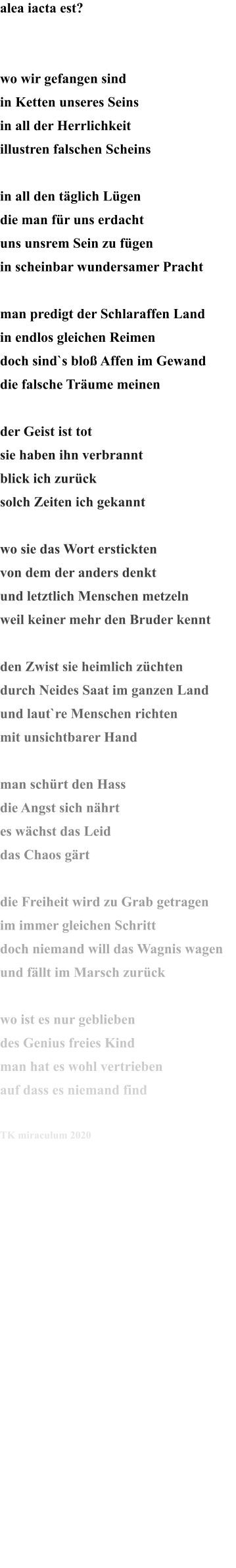 alea iacta est?   wo wir gefangen sind in Ketten unseres Seins in all der Herrlichkeit illustren falschen Scheins  in all den täglich Lügen die man für uns erdacht uns unsrem Sein zu fügen in scheinbar wundersamer Pracht  man predigt der Schlaraffen Land in endlos gleichen Reimen doch sind`s bloß Affen im Gewand die falsche Träume meinen  der Geist ist tot sie haben ihn verbrannt blick ich zurück solch Zeiten ich gekannt   wo sie das Wort erstickten von dem der anders denkt und letztlich Menschen metzeln weil keiner mehr den Bruder kennt  den Zwist sie heimlich züchten durch Neides Saat im ganzen Land und laut`re Menschen richten mit unsichtbarer Hand  man schürt den Hass die Angst sich nährt es wächst das Leid das Chaos gärt  die Freiheit wird zu Grab getragen im immer gleichen Schritt  doch niemand will das Wagnis wagen und fällt im Marsch zurück  wo ist es nur geblieben des Genius freies Kind man hat es wohl vertrieben auf dass es niemand find  TK miraculum 2020