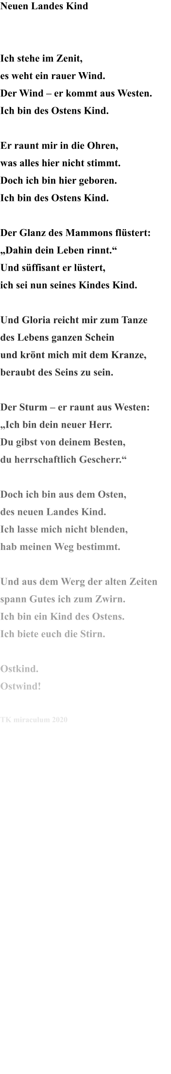 Neuen Landes Kind   Ich stehe im Zenit, es weht ein rauer Wind. Der Wind – er kommt aus Westen. Ich bin des Ostens Kind.  Er raunt mir in die Ohren, was alles hier nicht stimmt. Doch ich bin hier geboren. Ich bin des Ostens Kind.  Der Glanz des Mammons flüstert: „Dahin dein Leben rinnt.“ Und süffisant er lüstert, ich sei nun seines Kindes Kind.  Und Gloria reicht mir zum Tanze des Lebens ganzen Schein und krönt mich mit dem Kranze, beraubt des Seins zu sein.  Der Sturm – er raunt aus Westen: „Ich bin dein neuer Herr. Du gibst von deinem Besten, du herrschaftlich Gescherr.“   Doch ich bin aus dem Osten, des neuen Landes Kind. Ich lasse mich nicht blenden, hab meinen Weg bestimmt.  Und aus dem Werg der alten Zeiten spann Gutes ich zum Zwirn. Ich bin ein Kind des Ostens. Ich biete euch die Stirn.  Ostkind. Ostwind!  TK miraculum 2020